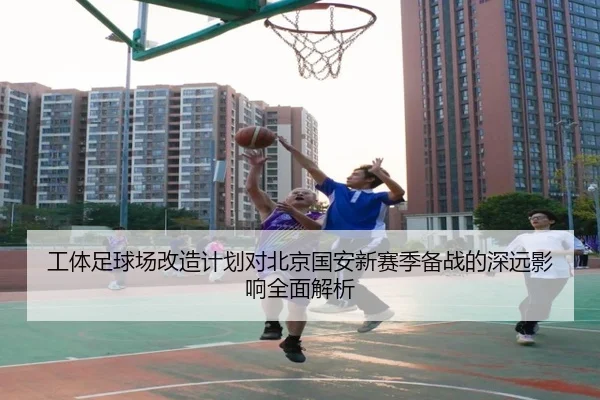 工体足球场改造计划对北京国安新赛季备战的深远影响全面解析